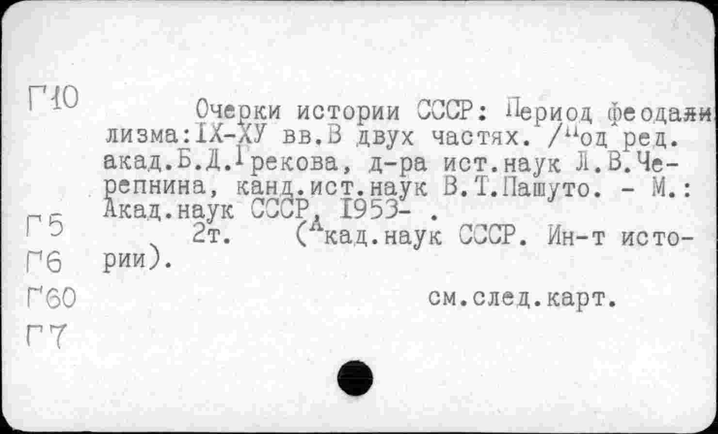 ﻿Г10
Г5
Гб
Ґ60
Очерки истории СССР : Период феодаяи лизма:1Х-ХУ вв.В двух частях.'/под рец. акад.Б.Д.Грекова, д-ра ист.наук J1.В.Черепнина, канд.ист.наук В.Т.Пашуто. - М. : Акад.наук СССР, 1953- .
2т. (Х1кад.наук СССР. Ин-т истории).
см.след.карт.